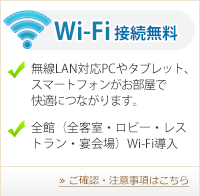 Wi-Fi接続無料 ■無線LAN対応PCやタブレット、スマートフォンがお部屋で快適につながります。 ■全館（全客室・ロビー・レストラン・宴会場）Wi-Fi導入 ≫ご確認・注意事項はこちら
